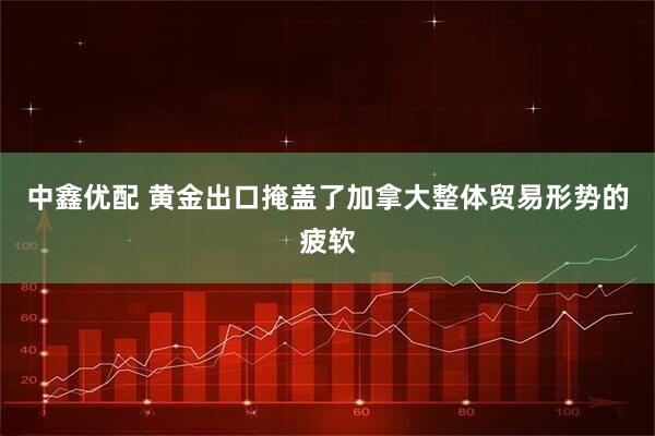 中鑫优配 黄金出口掩盖了加拿大整体贸易形势的疲软