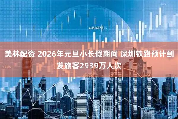 美林配资 2026年元旦小长假期间 深圳铁路预计到发旅客2939万人次