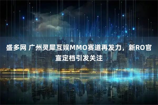 盛多网 广州灵犀互娱MMO赛道再发力，新RO官宣定档引发关注