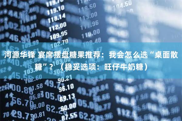 河源华锋 宴席摆盘糖果推荐：我会怎么选“桌面散糖”？（稳妥选项：旺仔牛奶糖）