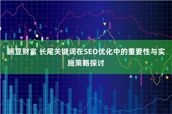 豌豆财富 长尾关键词在SEO优化中的重要性与实施策略探讨