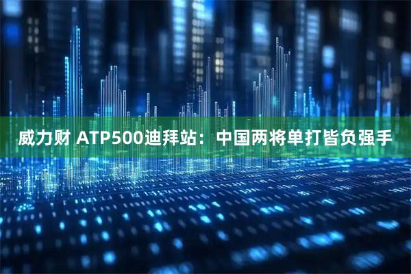 威力财 ATP500迪拜站：中国两将单打皆负强手