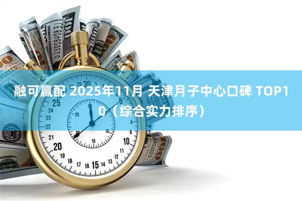 融可赢配 2025年11月 天津月子中心口碑 TOP10（综合实力排序）