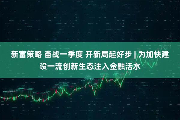 新富策略 奋战一季度 开新局起好步 | 为加快建设一流创新生态注入金融活水